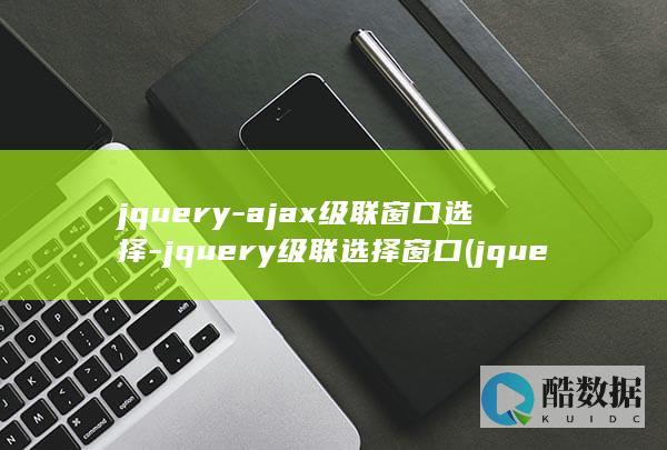 jquery-ajax级联窗口选择-jquery级联选择窗口 (jquery怎么读)