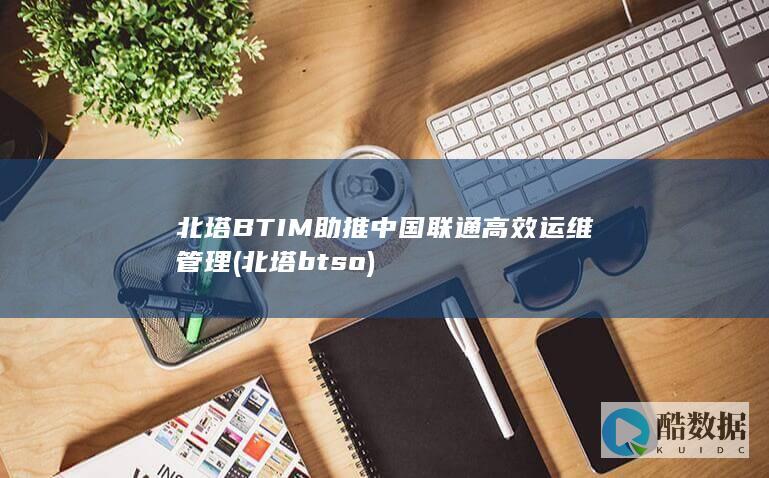 北塔BTIM助推中国联通高效运维管理 (北塔btso)