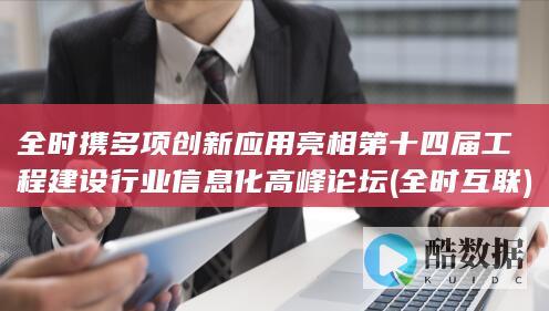全时携多项创新应用亮相第十四届工程建设行业信息化高峰论坛 (全时互联)