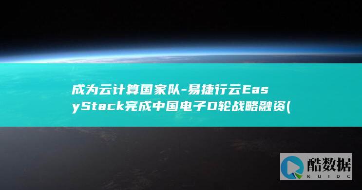 成为云计算国家队-易捷行云EasyStack完成中国电子D轮战略融资 (成为云计算国企的条件)
