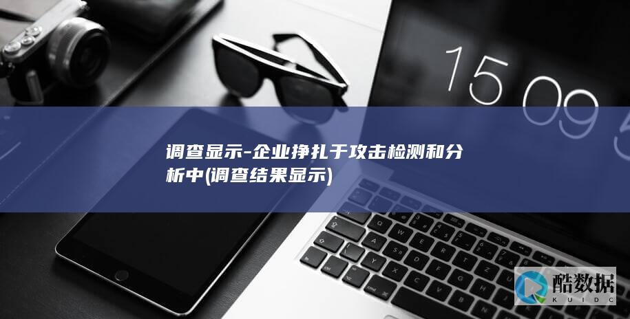 调查显示-企业挣扎于攻击检测和分析中 (调查结果显示)
