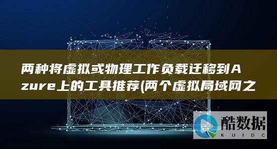 两种将虚拟或物理工作负载迁移到Azure上的工具推荐