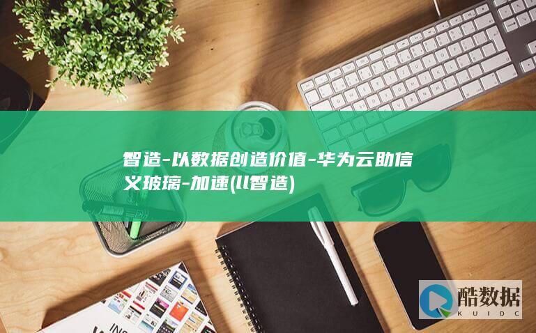 智造-以数据创造价值-华为云助信义玻璃-加速 (ll智造)