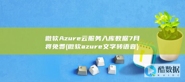 微软Azure云服务入库数据7月将免费 (微软azure文字转语音)