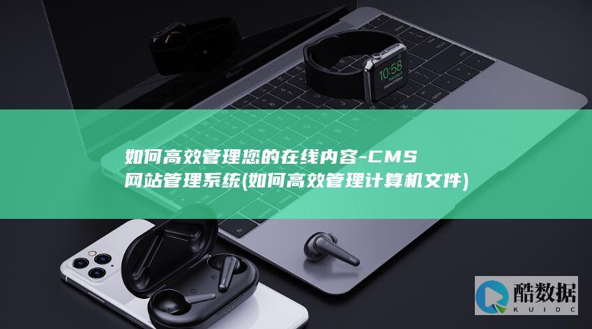 如何高效管理您的在线内容-CMS网站管理系统 (如何高效管理计算机文件)