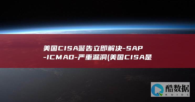 美国CISA警告立即解决-SAP-ICMAD-严重漏洞 (美国CISA是什么机构)
