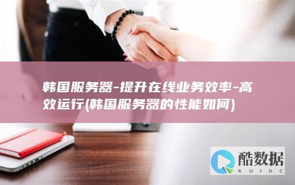 韩国服务器-提升在线业务效率-高效运行 (韩国服务器的性能如何)