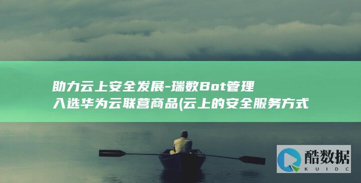 助力云上安全发展-瑞数Bot管理入选华为云联营商品 (云上的安全服务方式)