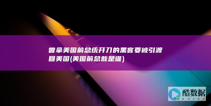 曾拿美国前总统开刀的黑客要被引渡回美国 (美国前总裁是谁)