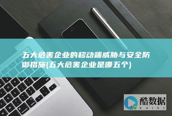 五大危害企业的移动端威胁与安全防御措施 (五大危害企业是哪五个)