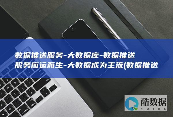 数据推送服务-大数据库-数据推送服务应运而生-大数据成为主流 (数据推送服务怎么做)