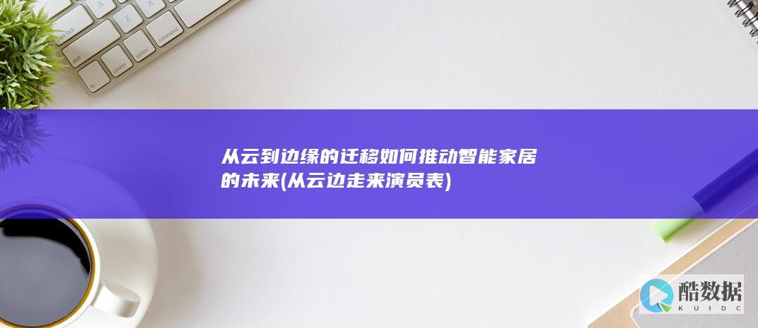 从云到边缘的迁移如何推动智能家居的未来 (从云边走来演员表)