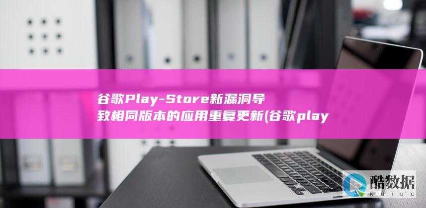 谷歌Play-Store新漏洞导致相同版本的应用重复更新 (谷歌play官方正版)