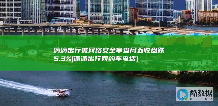 滴滴出行被网络安全审查周五收盘跌5.3% (滴滴出行网约车电话)