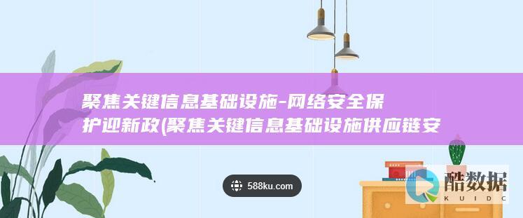聚焦关键信息基础设施-网络安全保护迎新政 (聚焦关键信息基础设施供应链安全)