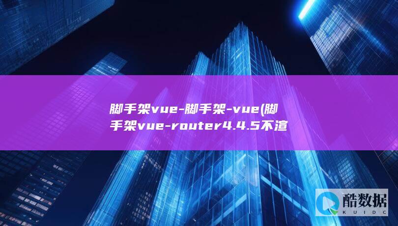 脚手架vue-脚手架-vue (脚手架vue-router 4.4.5不渲染)