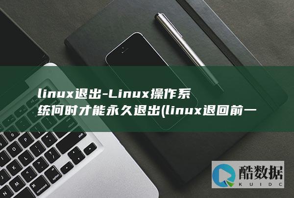 linux退出-Linux操作系统何时才能永久退出 (linux退回前一个目录)