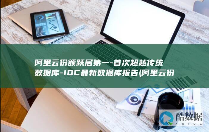 阿里云份额跃居第一-首次超越传统数据库-IDC最新数据库报告 (阿里云份额占比)