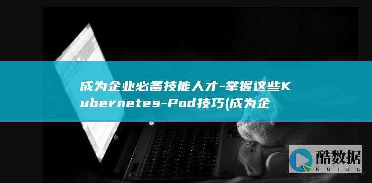 成为企业必备技能人才-掌握这些Kubernetes-Pod技巧 (成为企业必备的条件)