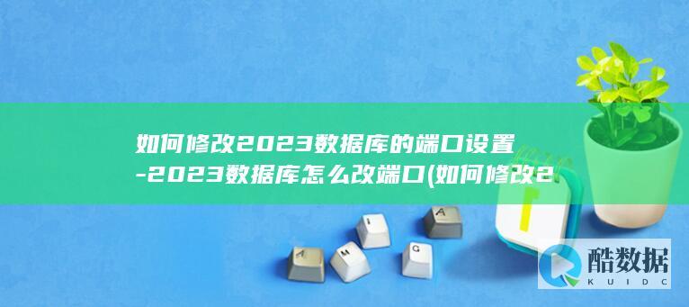 如何修改2023数据库的端口设置-2023数据库怎么改端口 (如何修改2024年专项附加扣除)