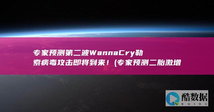 专家预测第二波WannaCry勒索病毒攻击即将到来！ (专家预测二胎激增失败)