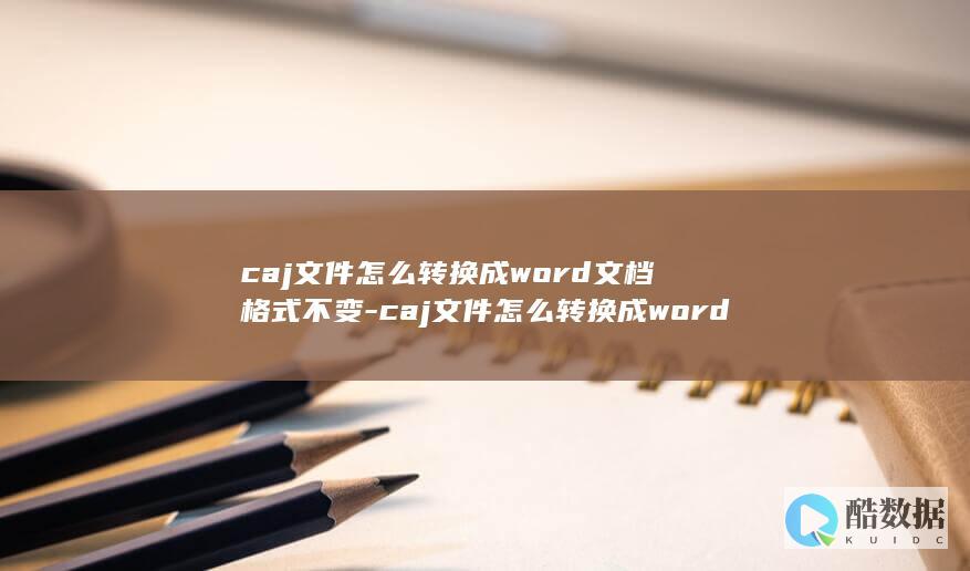 caj文件怎么转换成word文档格式不变-caj文件怎么转换成word文档 (CAJ文件怎么打开)