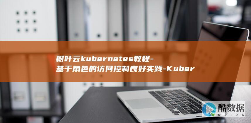 树叶云kubernetes教程-基于角色的访问控制良好实践-Kubernetes (树叶云电脑)
