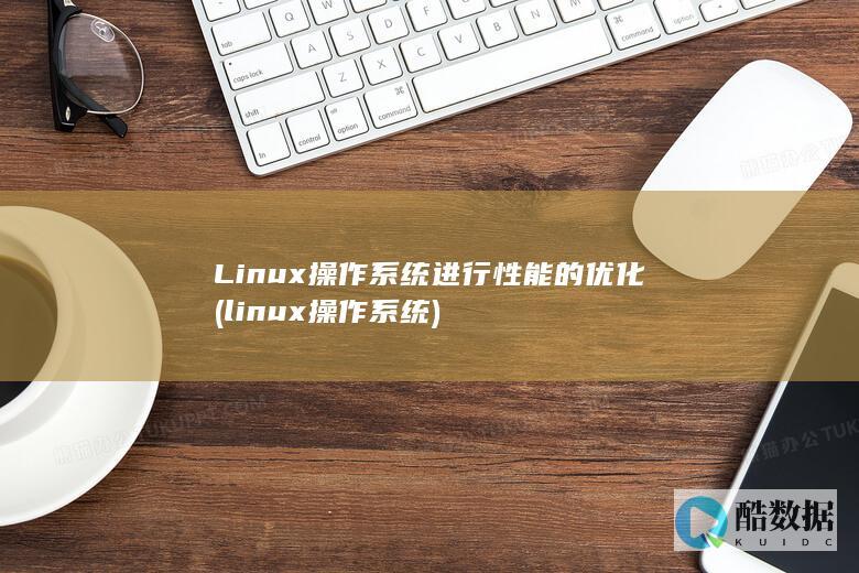 Linux操作系统进行性能的优化 (linux操作系统)
