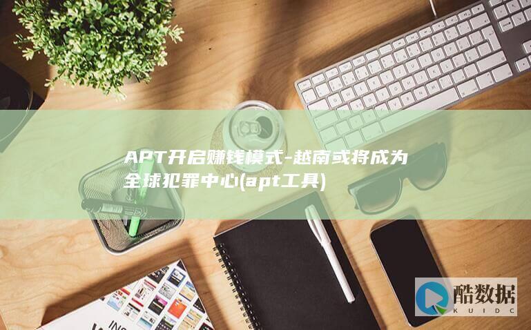APT开启赚钱模式-越南或将成为全球犯罪中心 (apt工具)