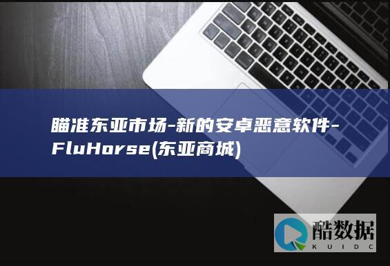 瞄准东亚市场-新的安卓恶意软件-FluHorse (东亚商城)
