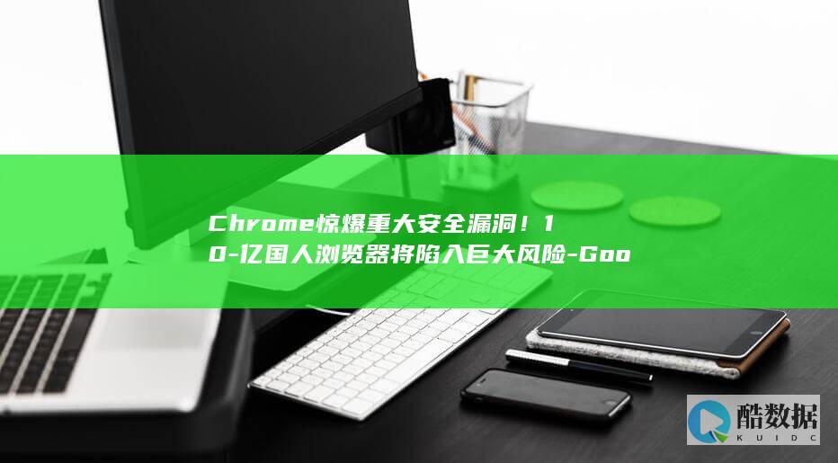 Chrome惊爆重大安全漏洞！10-亿国人浏览器将陷入巨大风险-Google (chrome浏览器)