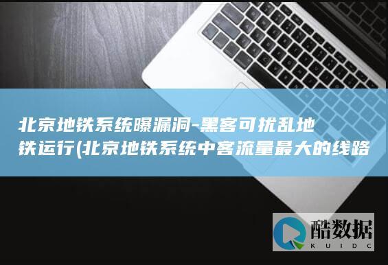 北京地铁系统曝漏洞-黑客可扰乱地铁运行 (北京地铁系统中客流量最大的线路)