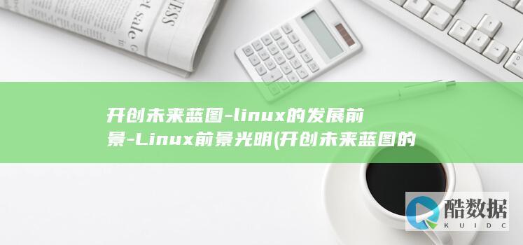 开创未来蓝图-linux的发展前景-Linux前景光明 (开创未来蓝图的人是谁)