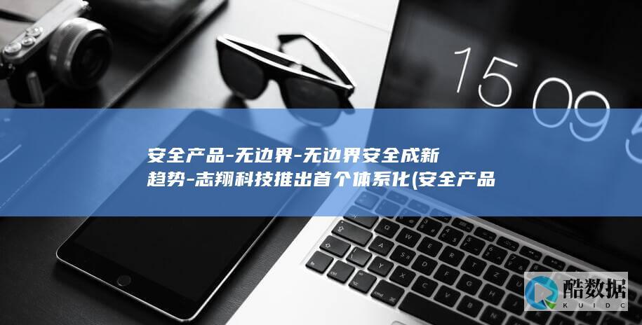安全产品-无边界-无边界安全成新趋势-志翔科技推出首个体系化 (安全产品都有什么)