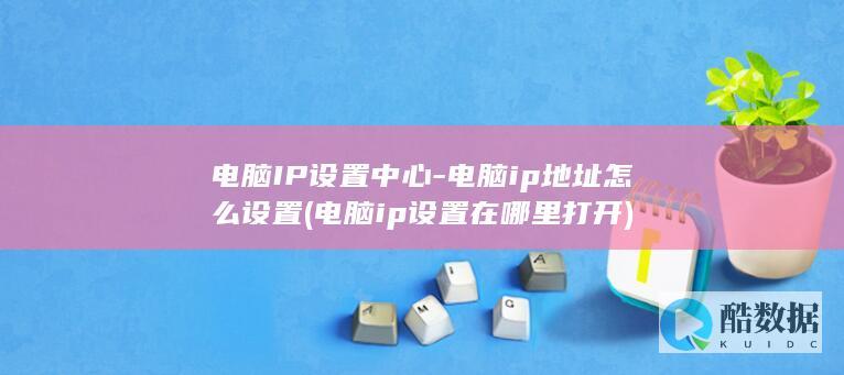 电脑IP设置中心-电脑ip地址怎么设置 (电脑ip设置在哪里打开)