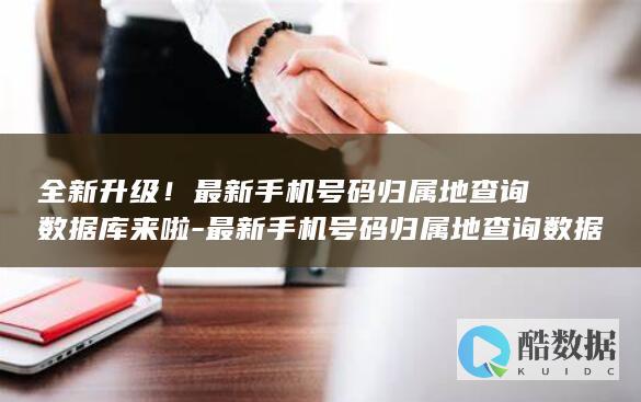 全新升级!最新手机号码归属地查询数据库来啦-最新手机号码归属地查询数据库 (全新升级最新版本更新内容)