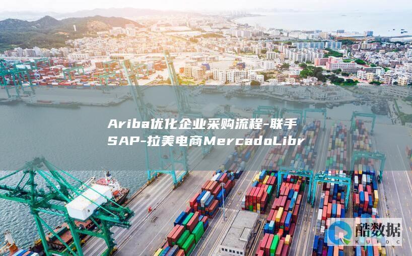 Ariba优化企业采购流程-联手SAP-拉美电商MercadoLibre (ariba优势)