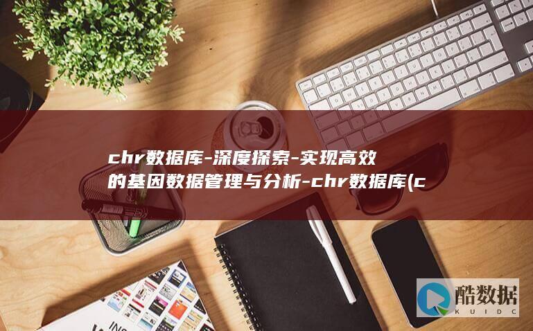 chr数据库-深度探索-实现高效的基因数据管理与分析-chr数据库 (charl数据库)