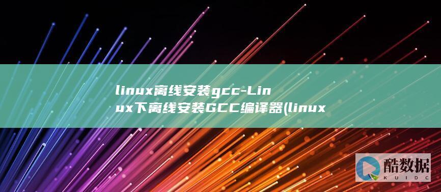 linux离线安装gcc-Linux下离线安装GCC编译器 (linux离线安装nginx)