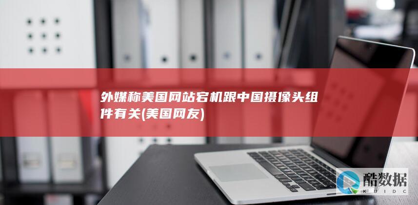 外媒称美国网站宕机跟中国摄像头组件有关 (美国网友)