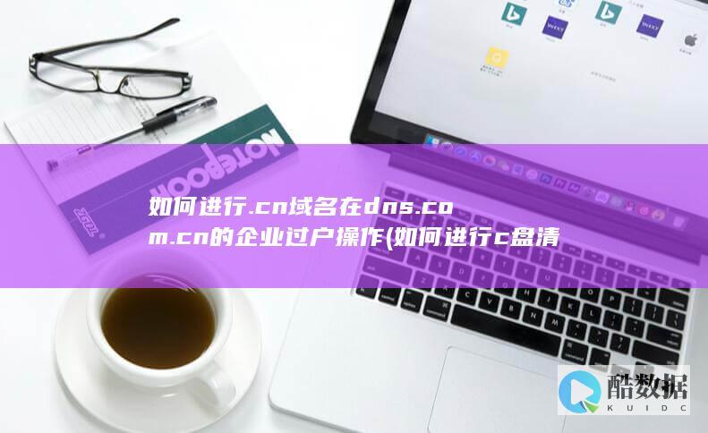 如何进行.cn域名在dns.com.cn的企业过户操作 (如何进行c盘清理)