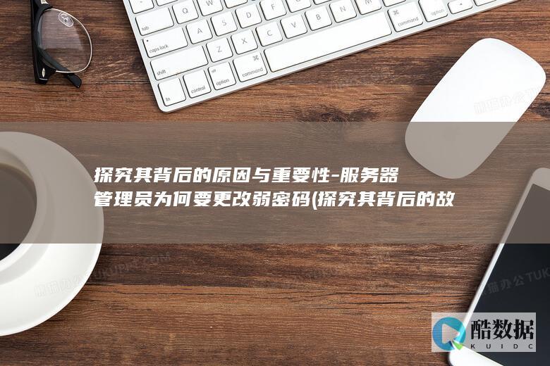 探究其背后的原因与重要性-服务器管理员为何要更改弱密码 (探究其背后的故事)