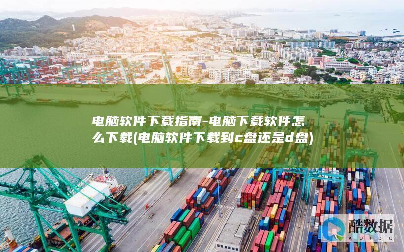 电脑软件下载指南-电脑下载软件怎么下载 (电脑软件下载到c盘还是d盘)