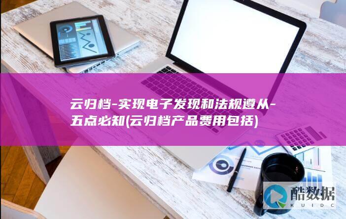 云归档-实现电子发现和法规遵从-五点必知 (云归档产品费用包括)
