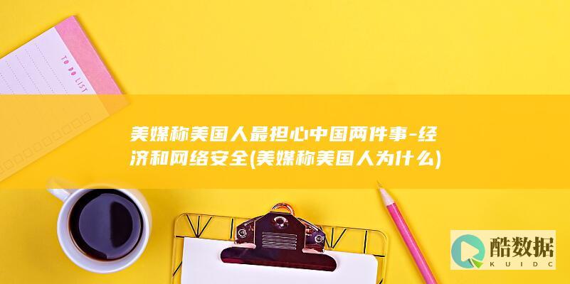 美媒称美国人最担心中国两件事-经济和网络安全 (美媒称美国人为什么)