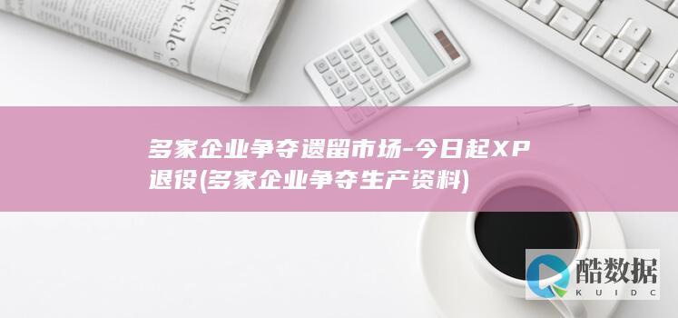 多家企业争夺遗留市场-今日起XP退役 (多家企业争夺生产资料)