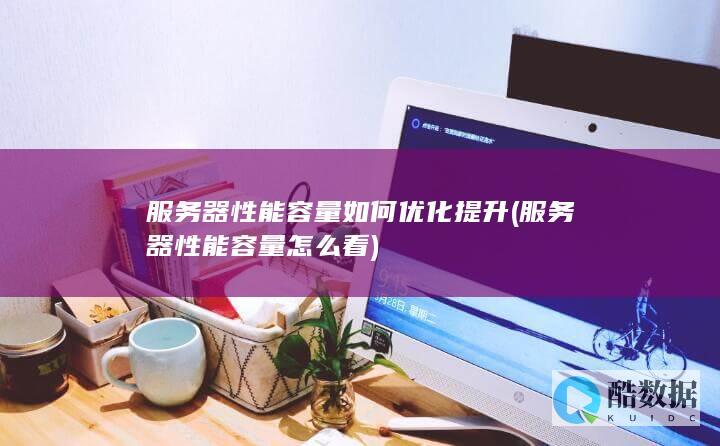 服务器性能容量如何优化提升 (服务器性能容量怎么看)