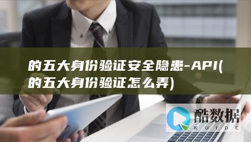 的五大身份验证安全隐患-API (的五大身份验证怎么弄)