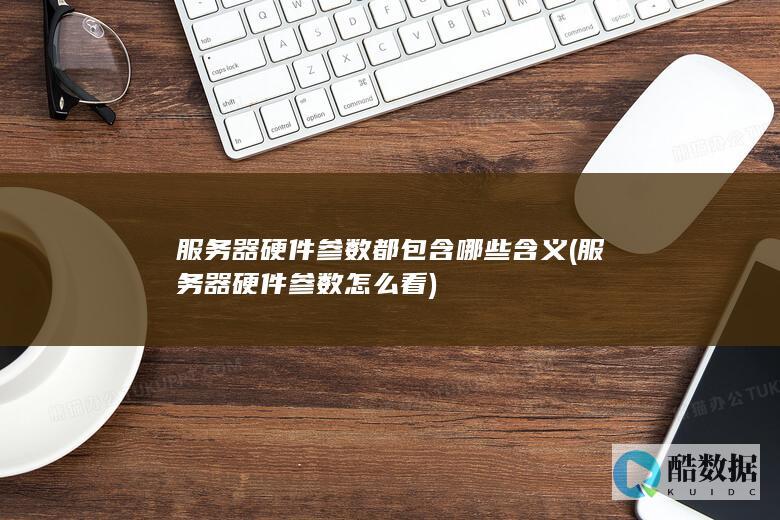 服务器硬件参数都包含哪些含义 (服务器硬件参数怎么看)