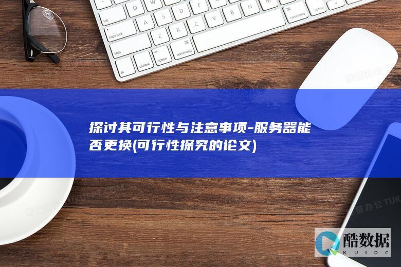 探讨其可行性与注意事项-服务器能否更换 (可行性探究的论文)